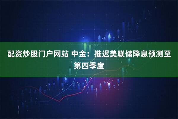 配资炒股门户网站 中金：推迟美联储降息预测至第四季度