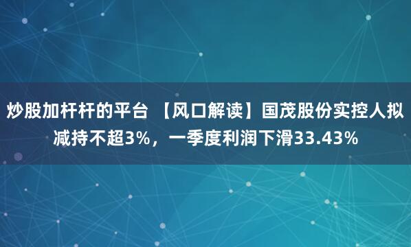 炒股加杆杆的平台 【风口解读】国茂股份实控人拟减持不超3%，一季度利润下滑33.43%