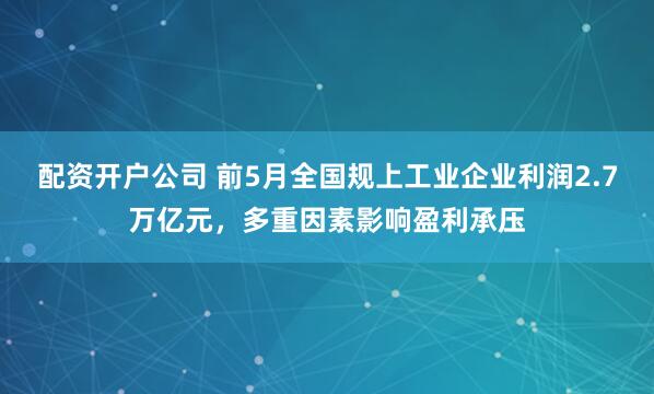 配资开户公司 前5月全国规上工业企业利润2.7万亿元，多重因素影响盈利承压