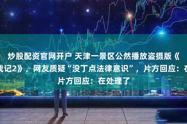 炒股配资官网开户 天津一景区公然播放盗摄版《罗小黑战记2》，网友质疑“没丁点法律意识”，片方回应：在处理了