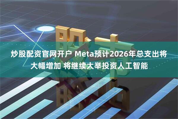 炒股配资官网开户 Meta预计2026年总支出将大幅增加 将继续大举投资人工智能