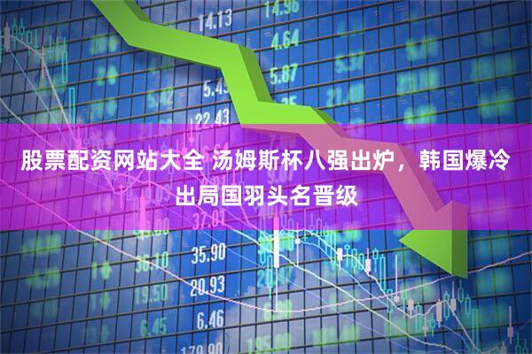 股票配资网站大全 汤姆斯杯八强出炉，韩国爆冷出局国羽头名晋级