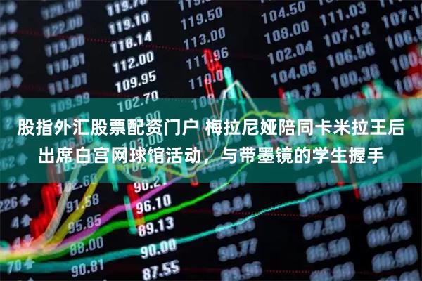 股指外汇股票配资门户 梅拉尼娅陪同卡米拉王后出席白宫网球馆活动，与带墨镜的学生握手
