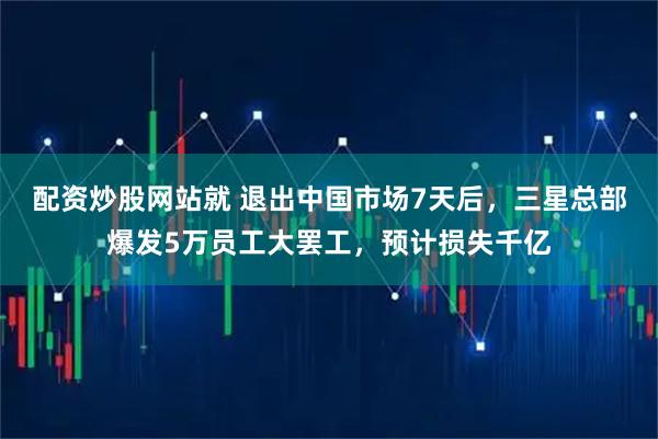 配资炒股网站就 退出中国市场7天后，三星总部爆发5万员工大罢工，预计损失千亿