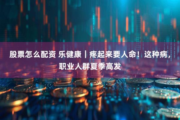 股票怎么配资 乐健康｜疼起来要人命！这种病，职业人群夏季高发