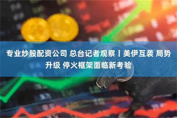 专业炒股配资公司 总台记者观察丨美伊互袭 局势升级 停火框架面临新考验