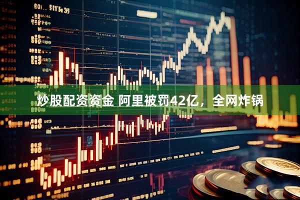 炒股配资资金 阿里被罚42亿,全网炸锅