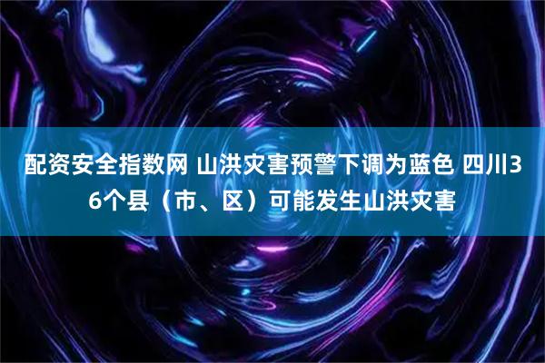 配资安全指数网 山洪灾害预警下调为蓝色 四川36个县（市、区）可能发生山洪灾害